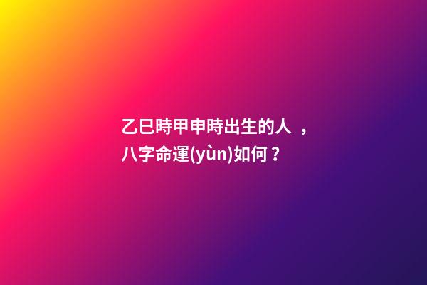 乙巳時甲申時出生的人，八字命運(yùn)如何？